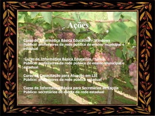 Ações Curso de Informática Básica Educativa – Windows Público: professores da rede pública de ensino municipal e estadual Curso de Informática Básica Educativa – Linux Público: professores da rede pública de ensino municipal e estadual Curso de Capacitação para Atuação em LIE Público: professores da rede pública estadual  Curso de Informática Básica para Secretários de Escola Público: secretários de escola da rede estadual 
