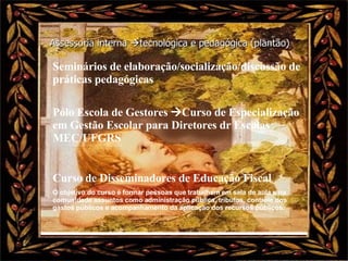 Assessoria interna   tecnológica e pedagógica (plantão) Seminários de elaboração/socialização/discussão de práticas pedagógicas Pólo Escola de Gestores   Curso de Especialização em Gestão Escolar para Diretores dr Escolas MEC/UFGRS Curso de Disseminadores de Educação Fiscal O objetivo do curso é formar pessoas que trabalhem em sala de aula e na comunidade assuntos como administração pública, tributos, controle dos gastos públicos e acompanhamento da aplicação dos recursos públicos. 