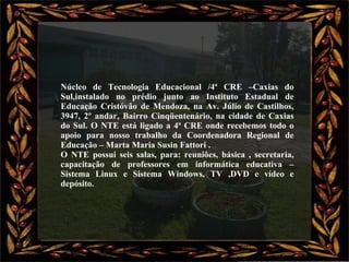 Núcleo de Tecnologia Educacional /4ª CRE –Caxias do Sul,instalado no prédio junto ao Instituto Estadual de Educação Cristóvão de Mendoza, na Av. Júlio de Castilhos, 3947, 2º andar, Bairro Cinqüentenário, na cidade de Caxias do Sul. O NTE está ligado a 4ª CRE onde recebemos todo o apoio para nosso trabalho da Coordenadora Regional de Educação – Marta Maria Susin Fattori . O NTE possui seis salas, para: reuniões, básica , secretaria, capacitação de professores em informática educativa – Sistema Linux e Sistema Windows, TV ,DVD e vídeo e depósito. 