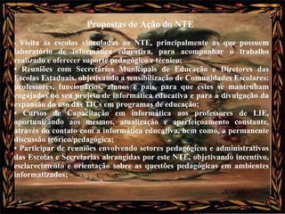Propostas de Ação do NTE  •  Visita às escolas vinculadas ao NTE, principalmente as que possuem laboratório de informática educativa, para acompanhar o trabalho realizado e oferecer suporte pedagógico e técnico;  •  Reuniões com Secretários Municipais de Educação e Diretores das Escolas Estaduais, objetivando a sensibilização de Comunidades Escolares: professores, funcionários, alunos e pais, para que estes se mantenham engajados no seu projeto de informática educativa e para a divulgação da expansão do uso das TICs em programas de educação;  •  Cursos de Capacitação em informática aos professores de LIE, oportunizando aos mesmos, atualização e aperfeiçoamento constante, através do contato com a informática educativa, bem como, a permanente discussão teórico/pedagógica;  •  Participar de reuniões envolvendo setores pedagógicos e administrativos das Escolas e Secretarias abrangidas por este NTE, objetivando incentivo, esclarecimento e orientação sobre as questões pedagógicas em ambientes informatizados; 