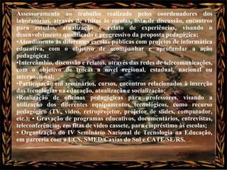 Assessoramento ao trabalho realizado pelos coordenadores dos laboratórios, através de visitas às escolas, lista de discussão, encontros para estudos, atualização e relato de experiências, visando o desenvolvimento qualificado e progressivo da proposta pedagógica;  • Atendimento às diferentes escolas públicas com projetos de informática educativa, com o objetivo de acompanhar e aprofundar a ação pedagógica;  • Intercâmbio, discussão e relatos, através das redes de telecomunicações, com o objetivo de trocas a nível regional, estadual, nacional ou internacional;  • Participação em seminários, cursos, encontros relacionados à inserção das tecnologias na educação, atualização e socialização; • Realização de oficinas pedagógicas para professores, visando a utilização dos diferentes equipamentos tecnológicos, como recurso pedagógico (TV, vídeo, retroprojetor, projetor de slides, computador, etc.); • Gravação de programas educativos, documentários, entrevistas, teleconferências, em fitas de vídeo cassete, para empréstimo às escolas;  •  Organização do IV Seminário Nacional de Tecnologia na Educação, em parceria com a UCS, SMED/Caxias do Sul e CATE/SE/RS.  