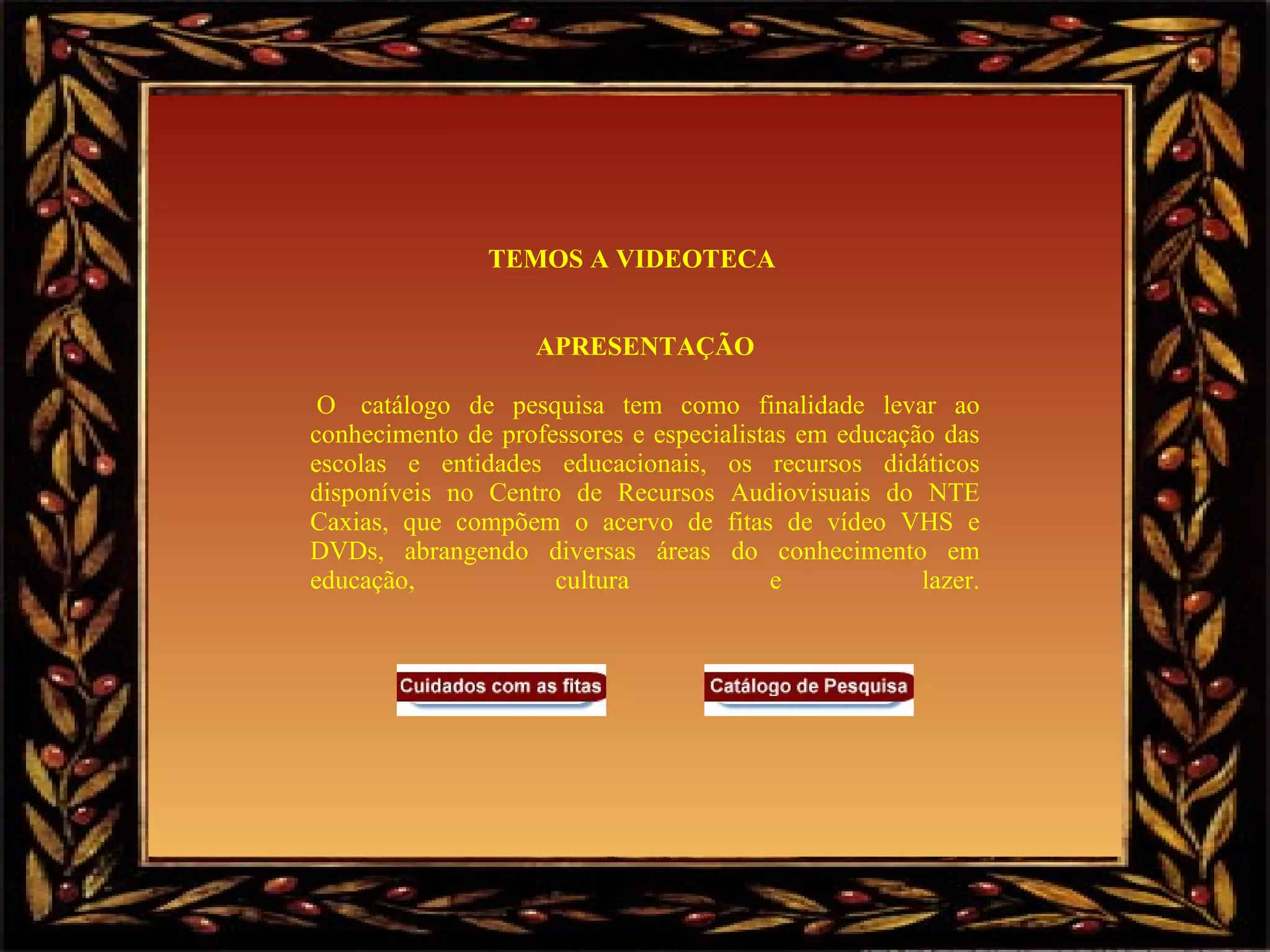 TEMOS A VIDEOTECA      APRESENTAÇÃO   O  catálogo de pesquisa tem como finalidade levar ao conhecimento de professores e especialistas em educação das escolas e entidades educacionais, os recursos didáticos disponíveis no Centro de Recursos Audiovisuais do NTE Caxias, que compõem o acervo de fitas de vídeo VHS e DVDs, abrangendo diversas áreas do conhecimento em educação, cultura e lazer.                       