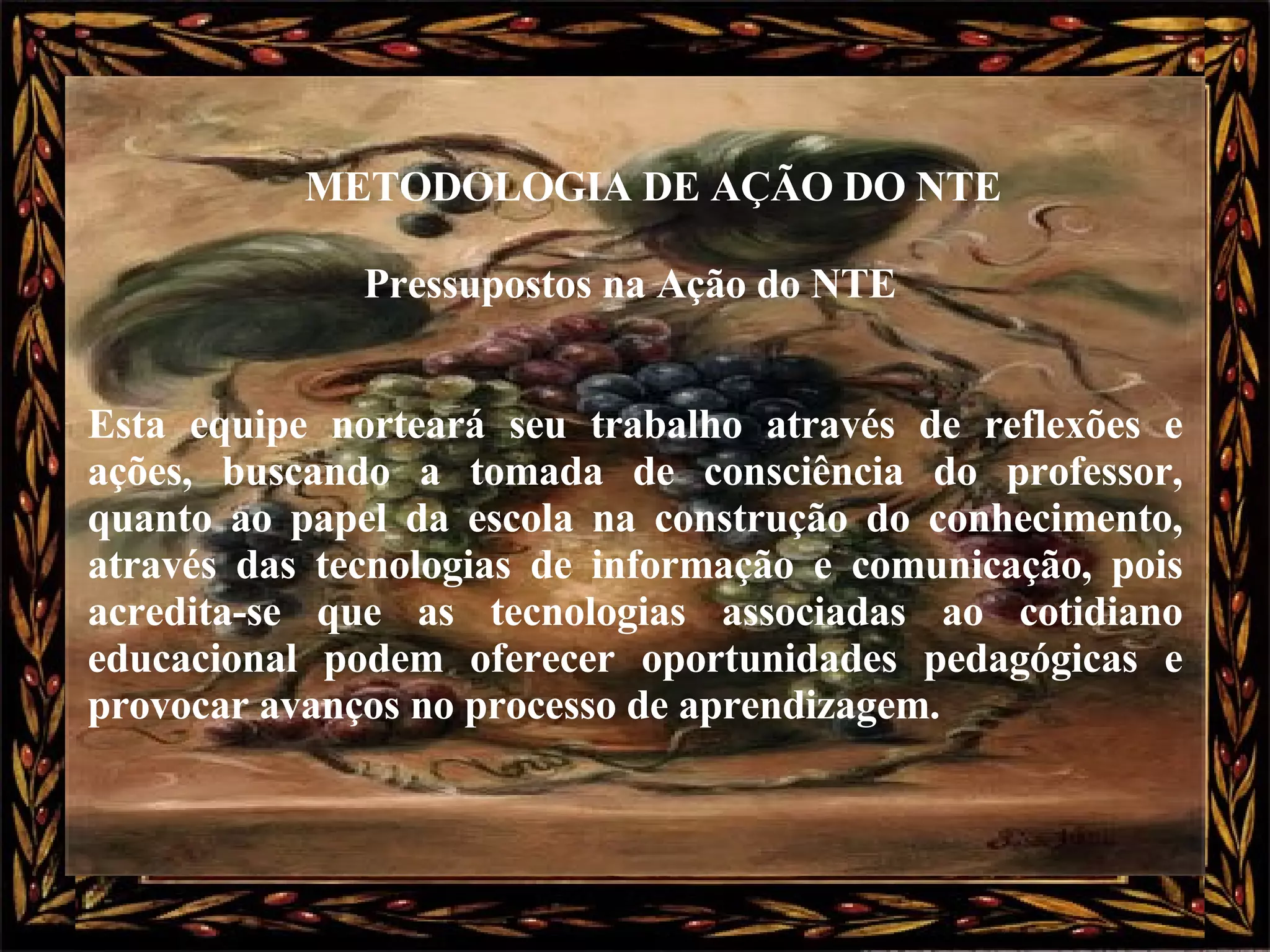 Pressupostos na Ação do NTE  Esta equipe norteará seu trabalho através de reflexões e ações, buscando a tomada de consciência do professor, quanto ao papel da escola na construção do conhecimento, através das tecnologias de informação e comunicação, pois acredita-se que as tecnologias associadas ao cotidiano educacional podem oferecer oportunidades pedagógicas e provocar avanços no processo de aprendizagem.   METODOLOGIA DE AÇÃO DO NTE   