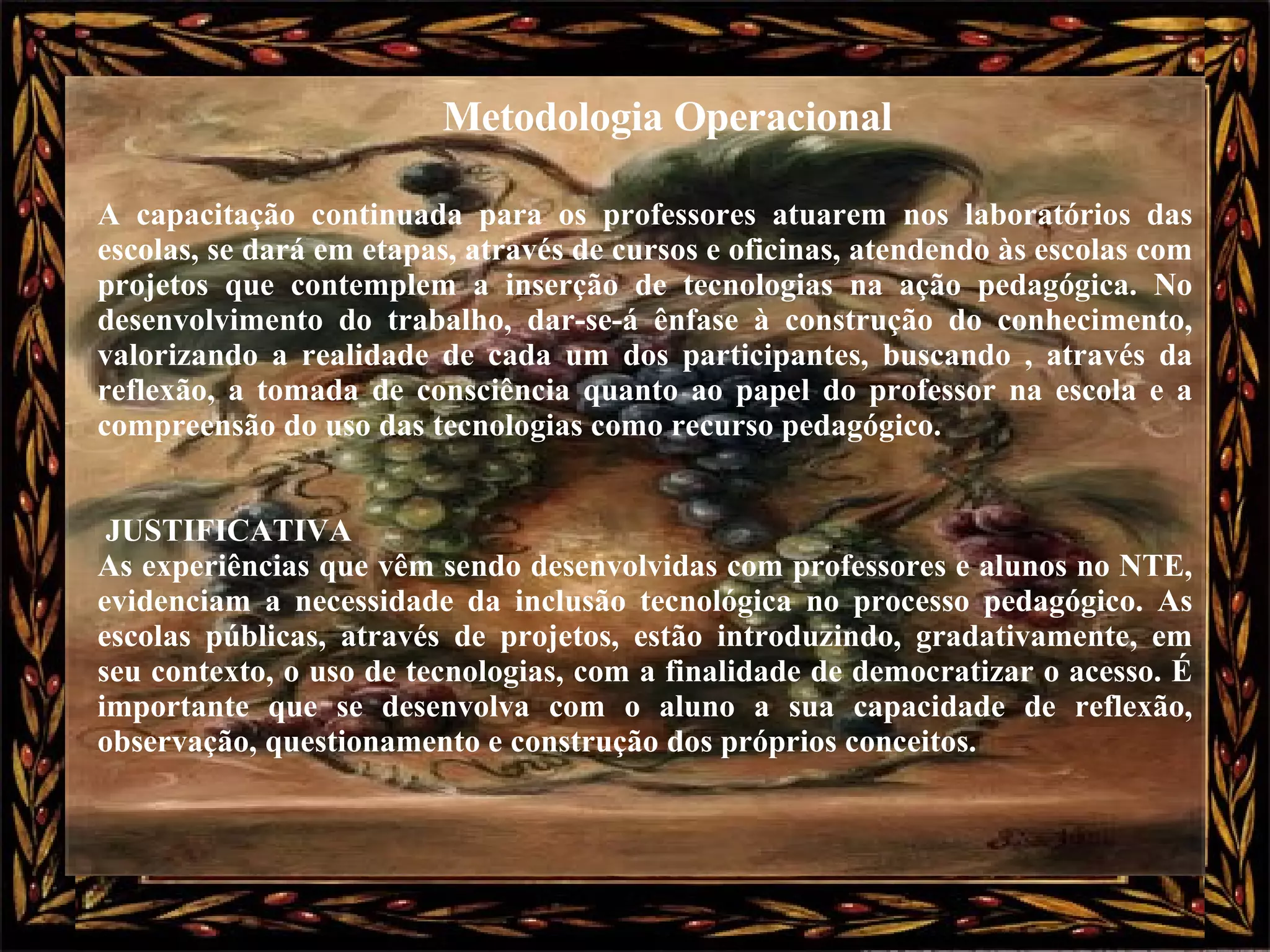 A capacitação continuada para os professores atuarem nos laboratórios das escolas, se dará em etapas, através de cursos e oficinas, atendendo às escolas com projetos que contemplem a inserção de tecnologias na ação pedagógica. No desenvolvimento do trabalho, dar-se-á ênfase à construção do conhecimento, valorizando a realidade de cada um dos participantes, buscando , através da reflexão, a tomada de consciência quanto ao papel do professor na escola e a compreensão do uso das tecnologias como recurso pedagógico.  JUSTIFICATIVA  As experiências que vêm sendo desenvolvidas com professores e alunos no NTE, evidenciam a necessidade da inclusão tecnológica no processo pedagógico. As escolas públicas, através de projetos, estão introduzindo, gradativamente, em seu contexto, o uso de tecnologias, com a finalidade de democratizar o acesso. É importante que se desenvolva com o aluno a sua capacidade de reflexão, observação, questionamento e construção dos próprios conceitos.  Metodologia Operacional 