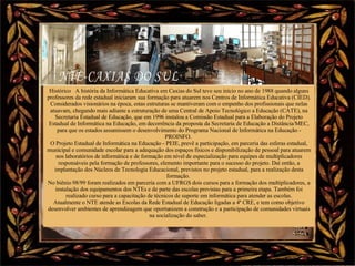 Nura Slides Histórico   A história da Informática Educativa em Caxias do Sul teve seu início no ano de 1988 quando alguns professores da rede estadual iniciaram sua formação para atuarem nos Centros de Informática Educativa (CIED). Considerados visionários na época, estas estruturas se mantiveram com o empenho dos profissionais que nelas atuavam, chegando mais adiante a estruturação de uma Central de Apoio Tecnológico a Educação (CATE), na Secretaria Estadual de Educação, que em 1996 instalou a Comissão Estadual para a Elaboração do Projeto Estadual de Informática na Educação, em decorrência da proposta da Secretaria de Educação a Distância/MEC, para que os estados assumissem o desenvolvimento do Programa Nacional de Informática na Educação - PROINFO.  O Projeto Estadual de Informática na Educação - PEIE, prevê a participação, em parceria das esferas estadual, municipal e comunidade escolar para a adequação dos espaços físicos e disponibilização de pessoal para atuarem nos laboratórios de informática e de formação em nível de especialização para equipes de multiplicadores responsáveis pela formação de professores, elemento importante para o sucesso do projeto. Daí então, a implantação dos Núcleos de Tecnologia Educacional, previstos no projeto estadual, para a realização desta formação.  No biênio 98/99 foram realizados em parceria com a UFRGS dois cursos para a formação dos multiplicadores, a instalação dos equipamentos dos NTEs e de parte das escolas previstas para a primeira etapa. Também foi realizado curso para a capacitação de técnicos de suporte em informática para atender as escolas. Atualmente o NTE atende as Escolas da Rede Estadual de Educação ligadas a 4ª CRE, e tem como objetivo desenvolver ambientes de aprendizagem que oportunizem a construção e a participação de comunidades virtuais na socialização do saber.  