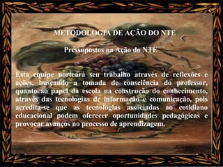 Pressupostos na Ação do NTE  Esta equipe norteará seu trabalho através de reflexões e ações, buscando a tomada de consciência do professor, quanto ao papel da escola na construção do conhecimento, através das tecnologias de informação e comunicação, pois acredita-se que as tecnologias associadas ao cotidiano educacional podem oferecer oportunidades pedagógicas e provocar avanços no processo de aprendizagem.   METODOLOGIA DE AÇÃO DO NTE   
