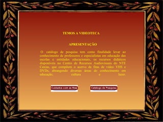 TEMOS A VIDEOTECA      APRESENTAÇÃO   O  catálogo de pesquisa tem como finalidade levar ao conhecimento de professores e especialistas em educação das escolas e entidades educacionais, os recursos didáticos disponíveis no Centro de Recursos Audiovisuais do NTE Caxias, que compõem o acervo de fitas de vídeo VHS e DVDs, abrangendo diversas áreas do conhecimento em educação, cultura e lazer.                       