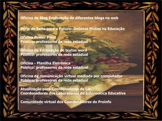 Oficina de Blog Exploração de diferentes blogs na web Série do Salto para o Futuro- Debates Mídias na Educação Oficina Power Point  Público: professores da rede estadual Oficina de Editoração de textos word  Público: professores da rede estadual Oficina - Planilha Eletrônica  Público: professores da rede estadual Oficina de comunicação virtual mediada por computador Público: professores da rede estadual Atualização para Coordenadores de Lie Coordenadores dos Laboratórios de Informática Educativa Comunidade virtual dos Coordenadores do Proinfo 