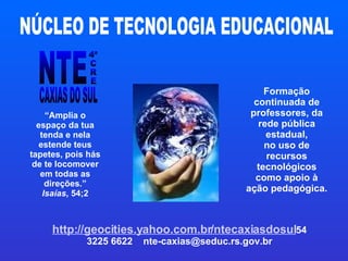 Formação continuada de professores, da rede pública estadual, no uso de recursos tecnológicos como apoio à ação pedagógica. http://geocities.yahoo.com.br/ntecaxiasdosul 54 3225 6622  [email_address] “ Amplia o espaço da tua tenda e nela estende teus tapetes, pois hás de te locomover em todas as direções.” Isaías , 54;2 NTE 4ª C R E CAXIAS DO SUL NÚCLEO DE TECNOLOGIA EDUCACIONAL 