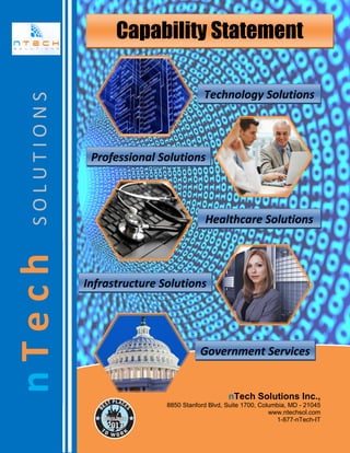 nTech

SOLUTIONS

Capability Statement
Technology Solutions

Professional Solutions

Healthcare Solutions

Infrastructure Solutions

Government Services

nTech Solutions Inc.,
8850 Stanford Blvd, Suite 1700, Columbia, MD - 21045
www.ntechsol.com
1-877-nTech-IT

 