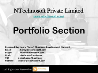 NTechnosoft Private Limited
                             (www.ntechnosoft.com)




        Portfolio Section
Prepared By: Henry Flintoff (Business Development Manger)
Email       : henry@ntechnosoft.com
Skype       : www.ntechnosoft.com
Gtalk       : ntechnosoftbusiness
Y!M        : ntechnosoftbusiness
Hotmail    : henry@ntechnosoft.com



All Rights Are Reserved to
 