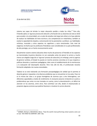 25 de Abril del 2011
sistema sea capaz de brindar la mejor educación posible a todos los niños.13 Para ello,
Finlandia aplica un riguroso proceso de selección y formación de sus docentes (la nota es 9/10
para acceder a la universidad), con un plan de estudios más largo (seis años), en el que además
de evaluar las habilidades de lecto escritura y las competencias en matemática, también se
evalúa la capacidad de empatía y comunicación de los postulantes a profesor, sus habilidades
artísticas, musicales y otros aspectos no cognitivos y socio emocionales. Este nivel de
exigencia, ha hecho que los profesores finlandeses sean considerados en su país profesionales
de alto prestigio, con un fuerte reconocimiento social.
Actualmente nuestro sistema educativo dista mucho de parecerse al finlandés en los aspectos
ya mencionados (nuestros docentes no son evaluados antes de ejercer la carrera y mucho
menos son elegidos luego de un ‘riguroso’ proceso de selección); sin embargo, ante la urgencia
de generar cambios, el Estado ha puesto en marcha acciones concretas en lo que respecta a
políticas docentes y cuestiones pedagógicas, tales como el establecimiento de la meritocracia
y la evaluación del desempeño docente. Pero más allá de ello, el profesorado necesita
formación adaptada a las nuevas necesidades.
Todavía no se está realizando una formación psicopedagógica de calidad que le permita al
docente generar respuestas a los diversos problemas que se encuentran en las aulas. Pues no
es lo mismo dar clase a un grupo homogéneo de alumnos que a otro heterogéneo, con
diferentes capacidades y niveles de rendimiento. Es necesario asesorar al docente en cuanto a
problemáticas que antes no eran tomadas en cuenta, como la desmotivación y el déficit de
atención en los alumnos, entre otros. Para contribuir con ello, desde el empresariado se
proponen algunas acciones que podrían favorecer a revalorar la carrera docente:
13
BARBER, Michael y MOURSHED, Mona. “How the world’s best-performing school systems come out
on top”. MC KINSEY & COMPANY. 2007. 56p.
10