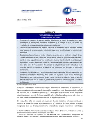 25 de Abril del 2011
CUADRO N° 7
PROPUESTAS PARA LA ACCIÓN
-En Formación Docente-
- Promover el ingreso a la Carrera Pública Magisterial, a través de evaluaciones que
contemplen el desempeño académico acreditado y el trabajo en aula, así como los
resultados de los aprendizajes logrados en sus estudiantes.
- La evaluación académica que permita certificar el desempeño de los docentes deberá
estar a cargo de las universidades o institutos superiores, acreditados por el Ministerio de
Educación.
- Establecido el derecho de un centro educativo a contar con un profesor, a través de su
Consejo Educativo Escolar convocará a concurso y elegirá al que considere adecuado,
siendo el único requisito contar con certificación docente vigente. Elegido el candidato, se
informará a la UGEL para que le expida su contrato de modo automático e inmediato. Al
cabo de 3 años de renovaciones del contrato a satisfacción del centro educativo, si el
profesor aprobó los requisitos académicos, es nombrado por la UGEL ó autoridad
competente.
- La evaluación del director y su nombramiento debe depender del ente evaluador de
directores del Gobierno Regional y debe contar con el pedido o visto bueno del Consejo
Educativo Escolar. Los candidatos deben contar con una certificación para la gestión
educativa expedida por un centro de formación especializado acreditado por el Ministerio
de Educación.
Fuente: CADE Ejecutivos 2010.
Aunque la calidad de los docentes es clave para determinar el rendimiento de los alumnos, se
ha demostrado también que cuando los modelos pedagógicos están divorciados de la realidad
de los niños, no se facilita el aprendizaje.14 Esto sugiere que el diseño de las propuestas
educativas debiera ser más flexible y adaptable a la realidad de cada entorno, sobre todo en
las zonas rurales, donde se encuentra el 30.5% de la población escolar.15
En respuesta a ello, en nuestro país surgieron diversas iniciativas privadas orientadas a
mejorar la educación básica, principalmente en IE’s públicas de zonas rurales y urbano
marginales. Cada una de estas iniciativas ha empleado sus propios mecanismos y estrategias
14
BANCO MUNDIAL. “Por una educación de calidad para el Perú. Estándares, rendición de cuentas y
fortalecimiento de capacidades”. Washington, 2006. 182p.
15
INSTITUTO NACIONAL DE ESTADÍSTICA E INFORMATICA (INEI). Estimaciones y proyecciones de
población urbana y rural por sexo y grupos quinquenales de edad, según departamento, 2000-2015.
11