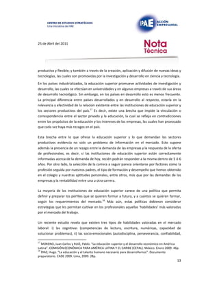 25 de Abril del 2011
productiva y flexible; y también a través de la creación, aplicación y difusión de nuevas ideas y
tecnologías, las cuales son promovidas por la investigación y desarrollo en ciencia y tecnología.
En los países industrializados, la educación superior promueve actividades de investigación y
desarrollo, las cuales se efectúan en universidades y en algunas empresas a través de sus áreas
de desarrollo tecnológico. Sin embargo, en los países en desarrollo esto es menos frecuente.
La principal diferencia entre países desarrollados y en desarrollo al respecto, estaría en la
relevancia y efectividad de la relación existente entre las instituciones de educación superior y
los sectores productivos del país.17 Es decir, existe una brecha que impide la vinculación o
correspondencia entre el sector privado y la educación, la cual se refleja en contradicciones
entre los propósitos de la educación y los intereses de las empresas, las cuales han provocado
que cada vez haya más rezagos en el país.
Esta brecha entre lo que ofrece la educación superior y lo que demandan los sectores
productivos evidencia no solo un problema de información en el mercado. Esto supone
además la presencia de un rezago entre la demanda de las empresas y la respuesta de la oferta
de profesionales, es decir, si las instituciones de educación superior están correctamente
informadas acerca de la demanda de hoy, recién podrán responder a la misma dentro de 5 ó 6
años. Por otro lado, la selección de la carrera a seguir parece orientarse por factores como la
profesión seguida por nuestros padres, el tipo de formación y desempeño que hemos obtenido
en el colegio y nuestras aptitudes personales, entre otros, más que por las demandas de las
empresas y la rentabilidad entre una u otra carrera.
La mayoría de las instituciones de educación superior carece de una política que permita
definir y preparar los perfiles que se quieren formar a futuro, y a cuántos se quieren formar,
según los requerimientos del mercado.18 Más aún, estas políticas debieran considerar
estrategias que les permitan cultivar en los profesionales aquellas ‘habilidades’ más valoradas
por el mercado del trabajo.
Un reciente estudio revela que existen tres tipos de habilidades valoradas en el mercado
laboral: i) las cognitivas (competencias de lectura, escritura, numéricas, capacidad de
solucionar problemas), ii) las socio-emocionales (autodisciplina, perseverancia, confiabilidad,
17
MORENO, Juan Carlos y RUIZ, Pablo. “La educación superior y el desarrollo económico en América
Latina”. COMISIÓN ECONÓMICA PARA AMÉRICA LATINA Y EL CARIBE (CEPAL). México. Enero 2009. 46p.
18
DIAZ, Hugo. “La educación y el talento humano necesario para desarrollarnos”. Documento
preparatorio. CADE 2009. Lima, 2009. 28p.
13