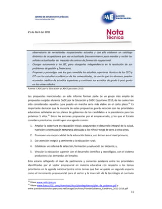 25 de Abril del 2011
observatorio de necesidades ocupacionales actuales y con ello elaboren un catálogo
dinámico de ocupaciones que sea actualizado frecuentemente para mandar y recibir las
señales actualizadas del mercado de centros de formación ocupacional.
- Otorgar autonomía a los IST, para otorgarles independencia en la resolución de sus
problemas de gestión y financieros.
- Proponer y promulgar una ley que convalide los estudios superiores técnicos de los CEO y
IST con los estudios académicos de las universidades, de modo que los alumnos puedan
acumular créditos de estudios superiores y continuar sus estudios de grado ó post grado
en las universidades.
Fuente: CADE por la Educación y CADE Ejecutivos 2010.
Las propuestas mencionadas en este informe forman parte de un grupo más amplio de
propuestas surgidas durante CADE por la Educación y CADE Ejecutivos 2010, de las cuales han
sido consideradas aquellas cuya puesta en marcha sería más viable en el corto plazo.20 Es
importante destacar que la mayoría de estas propuestas guarda relación con las prioridades
educativas señaladas en los planes de gobiernos de los candidatos a la presidencia para los
próximos 5 años.21 Entre las acciones propuestas por el empresariado, y las que el Estado
considera prioritarias, constituyen una agenda común:
1. Ampliar la cobertura en educación inicial; asegurando el desarrollo integral de la salud,
nutrición y estimulación temprana adecuada a los niños y niñas de cero a cinco años;
2. Promover una mejor calidad de la educación básica, con énfasis en el nivel primario;
3. Dar atención integral y pertinente a la educación rural;
4. Establecer un sistema de selección, formación y evaluación del docente; y,
5. Vincular la educación superior con el desarrollo científico y tecnológico, con el sistema
productivo y las demandas del empleo.
Esto estaría reflejando el nivel de pertinencia y consenso existente entre las prioridades
identificadas por el sector empresarial en materia educativa con respecto a los temas
prioritarios en la agenda nacional (entre otros temas que han ocupado un segundo espacio
como el incremento presupuestal para el sector y la inserción de la tecnología al currículo
20
Véase www.cade-ipae.pe
21
Véase www.fuerza2011.com/download/docs/plandegobierno/plan_de_gobierno.pdf y
www.partidonacionalistaperuano.net/images/archivos/PlandeGobierno_GanaPeru_2011-2016.pdf
15