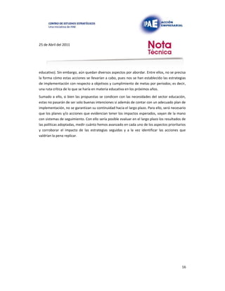 25 de Abril del 2011
educativo). Sin embargo, aún quedan diversos aspectos por abordar. Entre ellos, no se precisa
la forma cómo estas acciones se llevarían a cabo, pues nos se han establecido las estrategias
de implementación con respecto a objetivos y cumplimiento de metas por periodos; es decir,
una ruta crítica de lo que se haría en materia educativa en los próximos años.
Sumado a ello, si bien las propuestas se condicen con las necesidades del sector educación,
estas no pasarán de ser solo buenas intenciones si además de contar con un adecuado plan de
implementación, no se garantizan su continuidad hacia el largo plazo. Para ello, será necesario
que los planes y/o acciones que evidencian tener los impactos esperados, vayan de la mano
con sistemas de seguimiento. Con ello sería posible evaluar en el largo plazo los resultados de
las políticas adoptadas, medir cuánto hemos avanzado en cada uno de los aspectos prioritarios
y corroborar el impacto de las estrategias seguidas y a la vez identificar las acciones que
valdrían la pena replicar.
16