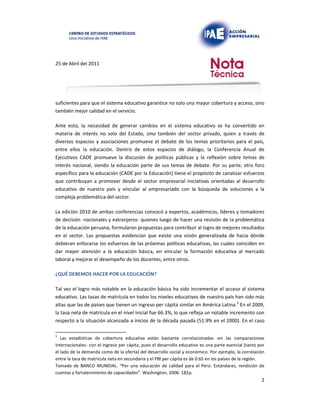 25 de Abril del 2011
suficientes para que el sistema educativo garantice no solo una mayor cobertura y acceso, sino
también mejor calidad en el servicio.
Ante esto, la necesidad de generar cambios en el sistema educativo se ha convertido en
materia de interés no solo del Estado, sino también del sector privado, quien a través de
diversos espacios y asociaciones promueve el debate de los temas prioritarios para el país,
entre ellos la educación. Dentro de estos espacios de diálogo, la Conferencia Anual de
Ejecutivos CADE promueve la discusión de políticas públicas y la reflexión sobre temas de
interés nacional, siendo la educación parte de sus temas de debate. Por su parte, otro foro
específico para la educación (CADE por la Educación) tiene el propósito de canalizar esfuerzos
que contribuyan a promover desde el sector empresarial iniciativas orientadas al desarrollo
educativo de nuestro país y vincular al empresariado con la búsqueda de soluciones a la
compleja problemática del sector.
La edición 2010 de ambas conferencias convocó a expertos, académicos, líderes y tomadores
de decisión -nacionales y extranjeros- quienes luego de hacer una revisión de la problemática
de la educación peruana, formularon propuestas para contribuir al logro de mejores resultados
en el sector. Las propuestas evidencian que existe una visión generalizada de hacia dónde
debieran enfocarse los esfuerzos de las próximas políticas educativas, las cuales coinciden en
dar mayor atención a la educación básica, en vincular la formación educativa al mercado
laboral y mejorar el desempeño de los docentes, entre otros.
¿QUÉ DEBEMOS HACER POR LA EDUCACIÓN?
Tal vez el logro más notable en la educación básica ha sido incrementar el acceso al sistema
educativo. Las tasas de matrícula en todos los niveles educativos de nuestro país han sido más
altas que las de países que tienen un ingreso per cápita similar en América Latina.3 En el 2009,
la tasa neta de matrícula en el nivel inicial fue 66.3%, lo que refleja un notable incremento con
respecto a la situación alcanzada a inicios de la década pasada (51.9% en el 2000). En el caso
3
Las estadísticas de cobertura educativa están bastante correlacionadas -en las comparaciones
internacionales- con el ingreso per cápita, pues el desarrollo educativo es una parte esencial (tanto por
el lado de la demanda como de la oferta) del desarrollo social y económico. Por ejemplo, la correlación
entre la tasa de matrícula neta en secundaria y el PBI per cápita es de 0.65 en los países de la región.
Tomado de BANCO MUNDIAL. “Por una educación de calidad para el Perú. Estándares, rendición de
cuentas y fortalecimiento de capacidades”. Washington, 2006. 182p.
2