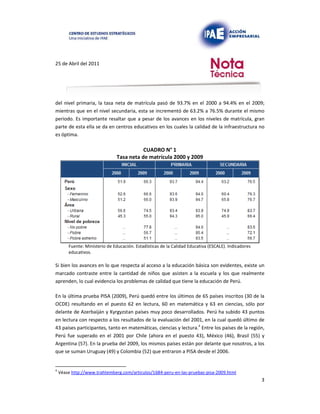 25 de Abril del 2011
del nivel primaria, la tasa neta de matrícula pasó de 93.7% en el 2000 a 94.4% en el 2009;
mientras que en el nivel secundaria, esta se incrementó de 63.2% a 76.5% durante el mismo
periodo. Es importante resaltar que a pesar de los avances en los niveles de matrícula, gran
parte de esta ella se da en centros educativos en los cuales la calidad de la infraestructura no
es óptima.
CUADRO N° 1
Tasa neta de matrícula 2000 y 2009
Fuente: Ministerio de Educación. Estadísticas de la Calidad Educativa (ESCALE). Indicadores
educativos.
Si bien los avances en lo que respecta al acceso a la educación básica son evidentes, existe un
marcado contraste entre la cantidad de niños que asisten a la escuela y los que realmente
aprenden, lo cual evidencia los problemas de calidad que tiene la educación de Perú.
En la última prueba PISA (2009), Perú quedó entre los últimos de 65 países inscritos (30 de la
OCDE) resultando en el puesto 62 en lectura, 60 en matemática y 63 en ciencias, sólo por
delante de Azerbaiján y Kyrgyzstan países muy poco desarrollados. Perú ha subido 43 puntos
en lectura con respecto a los resultados de la evaluación del 2001, en la cual quedó último de
43 países participantes, tanto en matemáticas, ciencias y lectura.4 Entre los países de la región,
Perú fue superado en el 2001 por Chile (ahora en el puesto 43), México (46), Brasil (55) y
Argentina (57). En la prueba del 2009, los mismos países están por delante que nosotros, a los
que se suman Uruguay (49) y Colombia (52) que entraron a PISA desde el 2006.
4
Véase http://www.trahtemberg.com/articulos/1684-peru-en-las-pruebas-pisa-2009.html
3