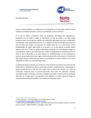 25 de Abril del 2011
(inicial y primaria) debido a su incidencia en el rendimiento en el largo plazo, tanto en lo que
respecta a resultados educativos, como en lo profesional, social y emocional.
En lo que se refiere a educación inicial, las propuestas formuladas por especialistas y
empresarios en las CADE’s recogen la importancia no solo de educar a los niños desde
temprana edad, sino de generar además las condiciones adecuadas para que se desarrollen
normalmente. Estas propuestas se basan en la evidencia de diversos estudios que sustentan
que los niños que reciben una educación de calidad entre los 3 y 5 años tienen menos
probabilidades de repetir algún grado en la escuela y en su vida laboral es posible tengan
ingresos más altos.7 Si bien las políticas educativas orientadas a los más pequeños juegan un
rol importante, estas no son suficientes para reducir la desigualdad de condiciones entre los
niños: lo que se desarrolla en las aulas requiere ser complementado con otros programas o
acciones, ya que todo esfuerzo por lograr el adecuado desarrollo en los primeros cinco años de
vida estará siempre influenciado por factores que afectarán el entorno donde el niño crece,
influyendo no solo en sus resultados educativos.
La calidad del apoyo y atención que reciban los niños durante los primeros cinco años de vida
tendrá efectos significativos sobre su desarrollo cerebral, comportamiento y aprendizaje en
etapas posteriores de su vida. Por ello, cuanto más se invierta por brindar a los niños las
condiciones necesarias para su correcto desarrollo, tales como una adecuada nutrición,
saneamiento básico, educación, estímulos y cuidados adecuados, mejores serán los resultados
obtenidos en el largo plazo.8 Considerando estos objetivos, el cuadro siguiente recoge las
propuestas formuladas en las CADE’s con respecto a la educación inicial:
7
LYNCH, Roberto G. “Enriching Children, enriching the Nation”. 2007.
En: http://www.epi.org/content.cfm/book_enriching
8
VEGAS, Emiliana y SANTIBAÑEZ, Lucrecia. “La promesa del desarrollo en la primera infancia en América
Latina y el Caribe”. BANCO MUNDIAL. Washington, 2010. 216p.
7