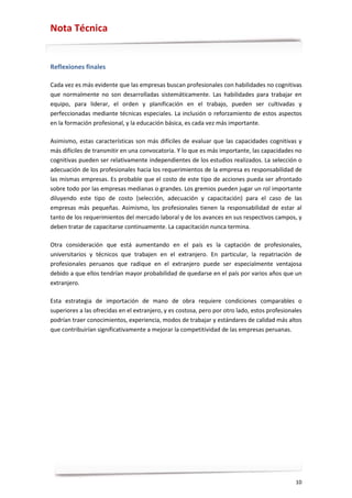 Nota Técnica


Reflexiones finales

Cada vez es más evidente que las empresas buscan profesionales con habilidades no cognitivas
que normalmente no son desarrolladas sistemáticamente. Las habilidades para trabajar en
equipo, para liderar, el orden y planificación en el trabajo, pueden ser cultivadas y
perfeccionadas mediante técnicas especiales. La inclusión o reforzamiento de estos aspectos
en la formación profesional, y la educación básica, es cada vez más importante.

Asimismo, estas características son más difíciles de evaluar que las capacidades cognitivas y
más difíciles de transmitir en una convocatoria. Y lo que es más importante, las capacidades no
cognitivas pueden ser relativamente independientes de los estudios realizados. La selección o
adecuación de los profesionales hacia los requerimientos de la empresa es responsabilidad de
las mismas empresas. Es probable que el costo de este tipo de acciones pueda ser afrontado
sobre todo por las empresas medianas o grandes. Los gremios pueden jugar un rol importante
diluyendo este tipo de costo (selección, adecuación y capacitación) para el caso de las
empresas más pequeñas. Asimismo, los profesionales tienen la responsabilidad de estar al
tanto de los requerimientos del mercado laboral y de los avances en sus respectivos campos, y
deben tratar de capacitarse continuamente. La capacitación nunca termina.

Otra consideración que está aumentando en el país es la captación de profesionales,
universitarios y técnicos que trabajen en el extranjero. En particular, la repatriación de
profesionales peruanos que radique en el extranjero puede ser especialmente ventajosa
debido a que ellos tendrían mayor probabilidad de quedarse en el país por varios años que un
extranjero.

Esta estrategia de importación de mano de obra requiere condiciones comparables o
superiores a las ofrecidas en el extranjero, y es costosa, pero por otro lado, estos profesionales
podrían traer conocimientos, experiencia, modos de trabajar y estándares de calidad más altos
que contribuirían significativamente a mejorar la competitividad de las empresas peruanas.




                                                                                               10
 