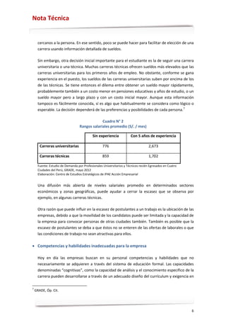 Nota Técnica


      cercanos a la persona. En ese sentido, poco se puede hacer para facilitar de elección de una
      carrera usando información detallada de sueldos.

      Sin embargo, otra decisión inicial importante para el estudiante es la de seguir una carrera
      universitaria o una técnica. Muchas carreras técnicas ofrecen sueldos más elevados que las
      carreras universitarias para los primeros años de empleo. No obstante, conforme se gana
      experiencia en el puesto, los sueldos de las carreras universitarias suben por encima de los
      de las técnicas. Se tiene entonces el dilema entre obtener un sueldo mayor rápidamente,
      probablemente también a un costo menor en pensiones educativas y años de estudio, o un
      sueldo mayor pero a largo plazo y con un costo inicial mayor. Aunque esta información
      tampoco es fácilmente conocida, sí es algo que habitualmente se considera como lógico o
      esperable. La decisión dependerá de las preferencias y posibilidades de cada persona. 7

                                                Cuadro N° 2
                                   Rangos salariales promedio (S/. / mes)

                                            Sin experiencia            Con 5 años de experiencia

       Carreras universitarias                     776                             2,673

       Carreras técnicas                           859                             1,702

      Fuente: Estudio de Demanda por Profesionales Universitarios y Técnicos recién Egresados en Cuatro
      Ciudades del Perú, GRADE, mayo 2012
      Elaboración: Centro de Estudios Estratégicos de IPAE Acción Empresarial


      Una difusión más abierta de niveles salariales promedio en determinados sectores
      económicos y zonas geográficas, puede ayudar a cerrar la escasez que se observa por
      ejemplo, en algunas carreras técnicas.

      Otra razón que puede influir en la escasez de postulantes a un trabajo es la ubicación de las
      empresas, debido a que la movilidad de los candidatos puede ser limitada y la capacidad de
      la empresa para convocar personas de otras ciudades también. También es posible que la
      escasez de postulantes se deba a que éstos no se enteren de las ofertas de laborales o que
      las condiciones de trabajo no sean atractivas para ellos.

• Competencias y habilidades inadecuadas para la empresa

      Hoy en día las empresas buscan en su personal competencias y habilidades que no
      necesariamente se adquieren a través del sistema de educación formal. Las capacidades
      denominadas “cognitivas”, como la capacidad de análisis y el conocimiento específico de la
      carrera pueden desarrollarse a través de un adecuado diseño del currículum y exigencia en

7
    GRADE, Óp. Cit.




                                                                                                          6
 