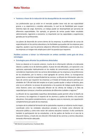 Nota Técnica


• Factores a favor de la reducción de los desequilibrios de mercado laboral

     Los profesionales que ya están en el mercado pueden tener más de una especialidad
     gracias a su experiencia y estudios adicionales, lo cual les da flexibilidad para ocupar
     distintos tipos de cargo. Asimismo, un trabajo puede ser desempeñado por personas de
     diferentes especialidades. Por ejemplo, un gerente de ventas puede haber estudiado
     administración, ingeniería o economía. Lo importante son las capacidades y experiencias
     ganadas por los profesionales.

     Los planes de desarrollo de carrera dentro de las empresas, la proliferación de cursos de
     especialización en los centros educativos y las facilidades que puedan dar las empresas para
     seguirlos, ayudan a que las personas adquieran diferentes habilidades y por lo tanto, da a
     las empresas un margen más amplio para cubrir los puestos que requieren.

Posibles acciones a tomar: La información en ambos sentidos como guía de otras
estrategias
• Estrategias para afrontar los problemas detectados
     Como se observó en la sección anterior, mucha de la información referida a la demanda
     laboral y sueldos no es de dominio público. A pesar de esta dificultad, y en oposición a las
     opiniones expresadas habitualmente en los medios de comunicación, parece existir una
     coincidencia importante entre las carreras demandadas por las empresas y las preferencias
     de los estudiantes, por lo menos a nivel agregado de carreras afines. La incongruencia
     parece darse a nivel de la especificidad de las carreras. La difusión de información sobre los
     tipos de carrera que requieren las empresas y el Estado (el Estado peruano participa con
     alrededor de 7.9% del total del empleo en el país.) puede ayudar a reducir la brecha, pero
     esto no es suficiente. La escasez de postulantes a los puestos de trabajo puede deberse a
     otros factores como una inadecuada difusión de las ofertas de trabajo y la falta de
     capacidad para convocar y movilizar postulantes de diferentes ciudades o regiones. 8

     La difusión de las capacidades específicas demandadas puede permitir afinar el diseño de
     las carreras y las exigencias al respecto de los alumnos y padres de familia a los centros
     educativos. Esto podría complementarse, y en algunos casos es necesario, con capacitación
     complementaria por parte de las empresas.

     La mejora de la calidad de formación de los postulantes requiere un esfuerzo mucho mayor,
     coordinado entre las entidades educativas privadas y el Estado como ofertante de
     educación pública y como ente rector del sistema educativo nacional. A ello contribuiría
     también la participación de los estudiantes, y de los padres de familia en el caso de la
     educación básica, a través de una elección informada de las carreras y centros educativos
     teniendo información adecuada.

8
    IMD World Competitiveness Yearbook 2011.




                                                                                                 8
 