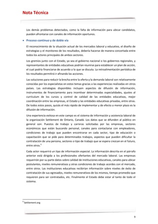 Nota Técnica


     Los demás problemas detectados, como la falta de información para ubicar candidatos,
     pueden afrontarse con canales de información oportunos.

• Proceso continuo y de doble vía
     El reconocimiento de la situación actual de los mercados laboral y educativo, el diseño de
     estrategias y el monitoreo de los resultados, debería hacerse de manera concertada entre
     todos los actores principales de ambos sectores.
     Los gremios junto con el Estado, ya sea el gobierno nacional o los gobiernos regionales, y
     representantes de entidades educativas podrían reunirse para establecer un plan de acción,
     el cual podría financiarse de acuerdo a lo que se discuta. La retroalimentación periódica de
     los resultados permitirá ir afinando las acciones.

     Las soluciones para reducir la brecha entre la oferta y la demanda laboral son relativamente
     conocidas por los especialistas en estos temas gracias a las experiencias realizadas en otros
     países. Las estrategias disponibles incluyen aspectos de difusión de información,
     instrumentos de financiamiento para incentivar determinadas especialidades, ajustes al
     currículum de los cursos y control de calidad de las entidades educativas, mejor
     coordinación entre las empresas, el Estado y las entidades educativas privadas, entre otras.
     De todos estos pasos, quizás el más rápido de implementar y de efecto a menor plazo es la
     difusión de información.

     Una experiencia exitosa en este campo es el sistema de información y asistencia laboral de
     la organización Settlement de Ontario, Canadá. Los datos que se difunden al público en
     general son: Puestos de trabajo y carreras solicitadas por las empresas, sectores
     económicos que están buscando personal, canales para contactarse con empleadores,
     condiciones de trabajo que pueden encontrarse en cada sector, tipo de educación o
     capacitación que se pide para determinados trabajos, aspectos que pueden dificultar la
     contratación de una persona, sectores o tipo de trabajo que se espera crezcan en el futuro,
     entre otros.9

     Cada actor requerirá un tipo de información especial. La información descrita en el párrafo
     anterior está dirigida a los profesionales ofertantes del mercado laboral. Las empresas
     requerirán por su parte datos sobre calidad de instituciones educativas, canales para ubicar
     postulantes, niveles remunerativos y otras condiciones de trabajo acordes con el mercado,
     entre otros. Las instituciones educativas recibirían información sobre niveles de éxito de
     contratación de sus egresados, niveles remunerativos de los mismos, tiempo promedio que
     requieren para ser contratados, etc. Finalmente el Estado debe estar al tanto de todo el
     sistema.




9
    Settlement.org




                                                                                                9
 