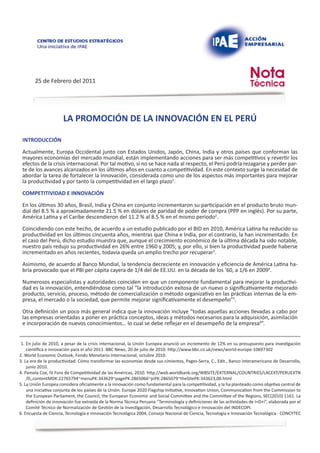 25 de Febrero del 2011




                      LA PROMOCIÓN DE LA INNOVACIÓN EN EL PERÚ

 INTRODUCCIÓN

 Actualmente, Europa Occidental junto con Estados Unidos, Japón, China, India y otros países que conforman las
 mayores economías del mercado mundial, están implementando acciones para ser más competitivos y revertir los
 efectos de la crisis internacional. Por tal motivo, si no se hace nada al respecto, el Perú podría rezagarse y perder par-
 te de los avances alcanzados en los últimos años en cuanto a competitividad. En este contexto surge la necesidad de
 abordar la tarea de fortalecer la innovación, considerada como uno de los aspectos más importantes para mejorar
 la productividad y por tanto la competitividad en el largo plazo1.

 COMPETITIVIDAD E INNOVACIÓN

 En los últimos 30 años, Brasil, India y China en conjunto incrementaron su participación en el producto bruto mun-
 dial del 8.5 % a aproximadamente 21.5 % en dólares de paridad de poder de compra (PPP en inglés). Por su parte,
 América Latina y el Caribe descendieron del 11.2 % al 8.5 % en el mismo período2.

 Coincidiendo con este hecho, de acuerdo a un estudio publicado por el BID en 2010, América Latina ha reducido su
 productividad en los últimos cincuenta años, mientras que China e India, por el contrario, la han incrementado. En
 el caso del Perú, dicho estudio muestra que, aunque el crecimiento económico de la última década ha sido notable,
 nuestro país redujo su productividad en 26% entre 1960 y 2005; y, por ello, si bien la productividad puede haberse
 incrementado en años recientes, todavía queda un amplio trecho por recuperar3.

 Asimismo, de acuerdo al Banco Mundial, la tendencia decreciente en innovación y eficiencia de América Latina ha-
 bría provocado que el PBI per cápita cayera de 1/4 del de EE.UU. en la década de los ’60, a 1/6 en 20094.

 Numerosos especialistas y autoridades coinciden en que un componente fundamental para mejorar la productivi-
 dad es la innovación, entendiéndose como tal “la introducción exitosa de un nuevo o significativamente mejorado
 producto, servicio, proceso, método de comercialización o método organizativo en las prácticas internas de la em-
 presa, el mercado o la sociedad, que permite mejorar significativamente el desempeño”5.

 Otra definición un poco más general indica que la innovación incluye “todas aquellas acciones llevadas a cabo por
 las empresas orientadas a poner en práctica conceptos, ideas y métodos necesarios para la adquisición, asimilación
 e incorporación de nuevos conocimientos… lo cual se debe reflejar en el desempeño de la empresa6”.


 1. En julio de 2010, a pesar de la crisis internacional, la Unión Europea anunció un incremento de 12% en su presupuesto para investigación
    científica e innovación para el año 2011. BBC News, 20 de julio de 2010: http://www.bbc.co.uk/news/world-europe-10697302
2. World Economic Outlook, Fondo Monetario Internacional, octubre 2010.
3. La era de la productividad: Cómo transformar las economías desde sus cimientos, Pages-Serra, C., Edit., Banco Interamericano de Desarrollo,
    junio 2010.
4. Pamela Cox, IV Foro de Competitividad de las Américas, 2010. http://web.worldbank.org/WBSITE/EXTERNAL/COUNTRIES/LACEXT/PERUEXTN
    /0,,contentMDK:22765794~menuPK:343629~pagePK:2865066~piPK:2865079~theSitePK:343623,00.html
5. La Unión Europea considera oficialmente a la innovación como fundamental para la competitividad, y la ha planteado como objetivo central de
    una iniciativa conjunta de los países de la Unión. Europe 2020 Flagship Initiative, Innovation Union, Communication from the Commission to
    the European Parliament, the Council, the European Economic and Social Committee and the Committee of the Regions, SEC(2010) 1161. La
    definición de innovación fue extraída de la Norma Técnica Peruana “Terminología y definiciones de las actividades de I+D+i”, elaborada por el
    Comité Técnico de Normalización de Gestión de la Investigación, Desarrollo Tecnológico e Innovación del INDECOPI.
6. Encuesta de Ciencia, Tecnología e Innovación Tecnológica 2004, Consejo Nacional de Ciencia, Tecnología e Innovación Tecnológica - CONCYTEC
 