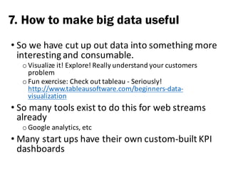 • So	we	have	cut	up	out	data	into	something	more	
interesting	and	consumable.	
o Visualize	it!	Explore!	Really	understand	your	customers	
problem
o Fun	exercise:	Check	out	tableau	- Seriously!	
http://www.tableausoftware.com/beginners-data-
visualization
• So	many	tools	exist	to	do	this	for	web	streams	
already
o Google	analytics,	etc
• Many	start	ups	have	their	own	custom-built	KPI	
dashboards
7. How to make big data useful
 