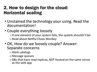 • Unstained	the	technology	your	using.	Read	the	
documentation!
• Couple	everything	loosely
o If	one	element	of	your	system	fails,	the	system	shouldn’t	fail
o Read	about	Netflix	Chaos	Monkey
• OK,	How	do	we	loosely	couple?	Answer:	
Separate	concerns
o Work	catalogs	
o Message	queues
o DBs	that	have	read	replicas,	NOT	hosted	on	the	same	server	
as	the	web	app
2. How to design for the cloud:
Horizontal scaling
 