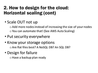 • Scale	OUT	not	up
o Add	more	nodes	instead	of	increasing	the	size	of	your	nodes
o You	can	automate	that!	(See	AWS	Auto	Scaling)
• Put	security	everywhere
• Know	your	storage	options
o Are	flat	files	best?	A	NoSQL DB?	An	SQL	DB?
• Design	for	failure
o Have	a	backup	plan	ready
2. How to design for the cloud:
Horizontal scaling (cont)
 