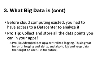 • Before	cloud	computing	existed,	you	had	to	
have	access	to	a	Datacenter	to	analyze	it
• Pro	Tip:	Collect	and	store	all	the	data	points	you	
can	in	your	apps!
o Pro	Tip	Advanced:	Set	up	a	centralized	logging.	This	is	great	
for	error	logging	and	alerts,	and	also	to	log	and	keep	data	
that	might	be	useful	in	the	future.
3. What Big Data is (cont)
 