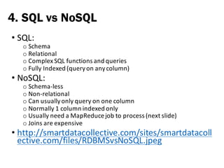 • SQL:
o Schema
o Relational
o Complex	SQL	functions	and	queries
o Fully	Indexed	(query	on	any	column)
• NoSQL:
o Schema-less
o Non-relational
o Can	usually	only	query	on	one	column
o Normally	1	column	indexed	only
o Usually	need	a	MapReducejob	to	process	(next	slide)
o Joins	are	expensive
• http://smartdatacollective.com/sites/smartdatacoll
ective.com/files/RDBMSvsNoSQL.jpeg
4. SQL vs NoSQL
 