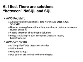 • AWS	Redshift
o A	high	availability,	relational	data	warehouse	DOES	HAVE	
SCHEMA!
o New	technology!	A	relational	data	warehouse	that	operates	on	a	
cluster	of	nodes
o Cost	is	a	fraction	of	traditional	solutions
o Integrates	with	pre-built	BI	engines	(Tableau,	Jasper,	
MicroStrategy)
• AWS	SimpleDB
o A	“Simplified”	SQL	that	scales	very	far
o Still	indexed
o Only	has	Strings!
o SQL	queries	are	limited	to	the	very	basics
6. I lied. There are solutions
“between” NoSQL and SQL
 