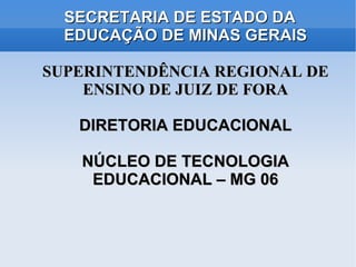 SECRETARIA DE ESTADO DA
  EDUCAÇÃO DE MINAS GERAIS

SUPERINTENDÊNCIA REGIONAL DE
    ENSINO DE JUIZ DE FORA

   DIRETORIA EDUCACIONAL

   NÚCLEO DE TECNOLOGIA
    EDUCACIONAL – MG 06
 