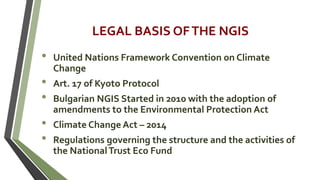 LEGAL BASIS OFTHE NGIS
• United Nations Framework Convention on Climate
Change
• Art. 17 of Kyoto Protocol
• Bulgarian NGIS Started in 2010 with the adoption of
amendments to the Environmental Protection Act
• Climate Change Act – 2014
• Regulations governing the structure and the activities of
the NationalTrust Eco Fund
 