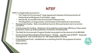 NTEF
NTEF is a legal entity pursuant to:
• The “Debt-for-Environment“ Swap Agreement between the Governments of
Switzerland and Bulgaria of 23 October, 1995;
• Articles 66, 67 and 68 of the Environment Protection Act;
• The Regulation on Organization and Activities of the NationalTrust Ecofund.
• Management bodies - BoD, Consultative Council, EB (7 permanent and 7 on service
contracts)
• Priority Areas for funding - Reduction of air pollution and energy efficiency; Clean water
protection; Clean up of past pollution; Protection of biodiversity
• The Debt for Environment Program funded 100 projects at the amount of 26 Mill BGN
• Environmental Remediation Pilot Project – Pirdop – specific role of NTEF – financial
management and coordination of the stakeholders interest
• Protected Areas Fund – established as a revolving fund for the purposes of nature
conservation
• NGIS operator
 
