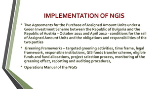 IMPLEMENTATION OF NGIS
• Two Agreements for the Purchase of Assigned Amount Units under a
Green Investment Scheme between the Republic of Bulgaria and the
Republic of Austria – October 2011 and April 2012 - conditions for the sell
of Assigned Amount Units and the obligations and responsibilities of the
two parties
• Greening Frameworks – targeted greening activities, time frame, legal
framework, responsible institutions, GIS funds transfer scheme, eligible
funds and fund allocations, project selection process, monitoring of the
greening effect, reporting and auditing procedures,
• Operations Manual of the NGIS
 