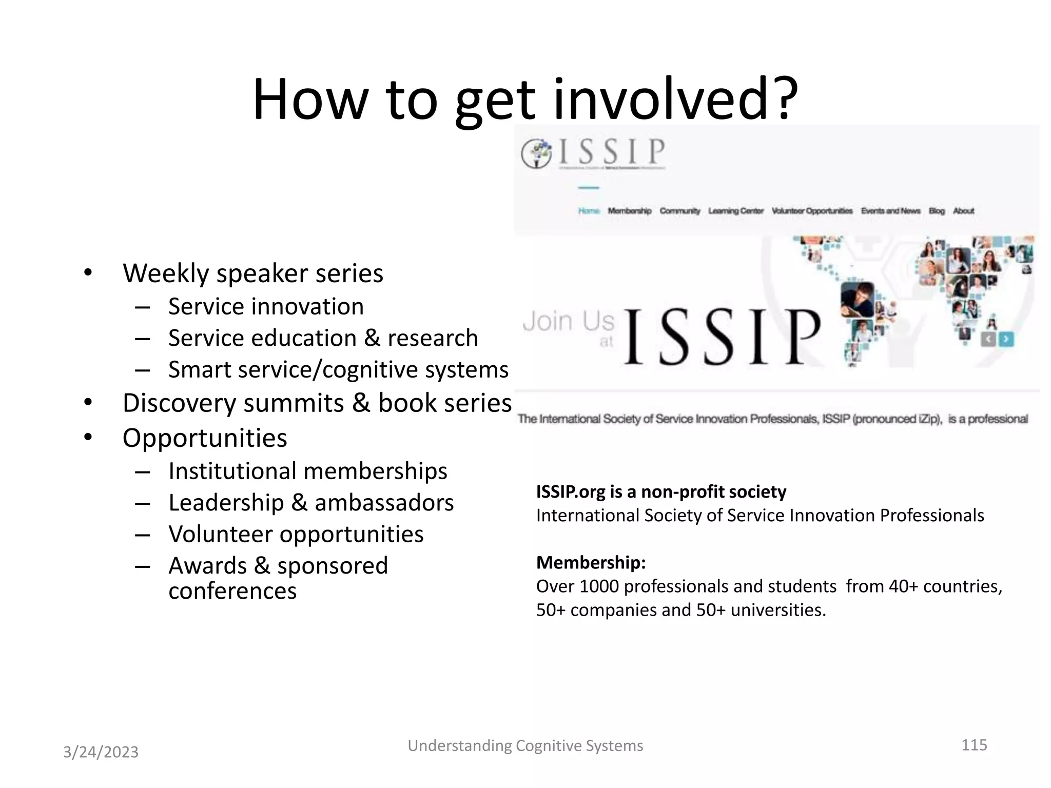 How to get involved?
• Weekly speaker series
– Service innovation
– Service education & research
– Smart service/cognitive systems
• Discovery summits & book series
• Opportunities
– Institutional memberships
– Leadership & ambassadors
– Volunteer opportunities
– Awards & sponsored
conferences
3/24/2023 Understanding Cognitive Systems 115
ISSIP.org is a non-profit society
International Society of Service Innovation Professionals
Membership:
Over 1000 professionals and students from 40+ countries,
50+ companies and 50+ universities.
 