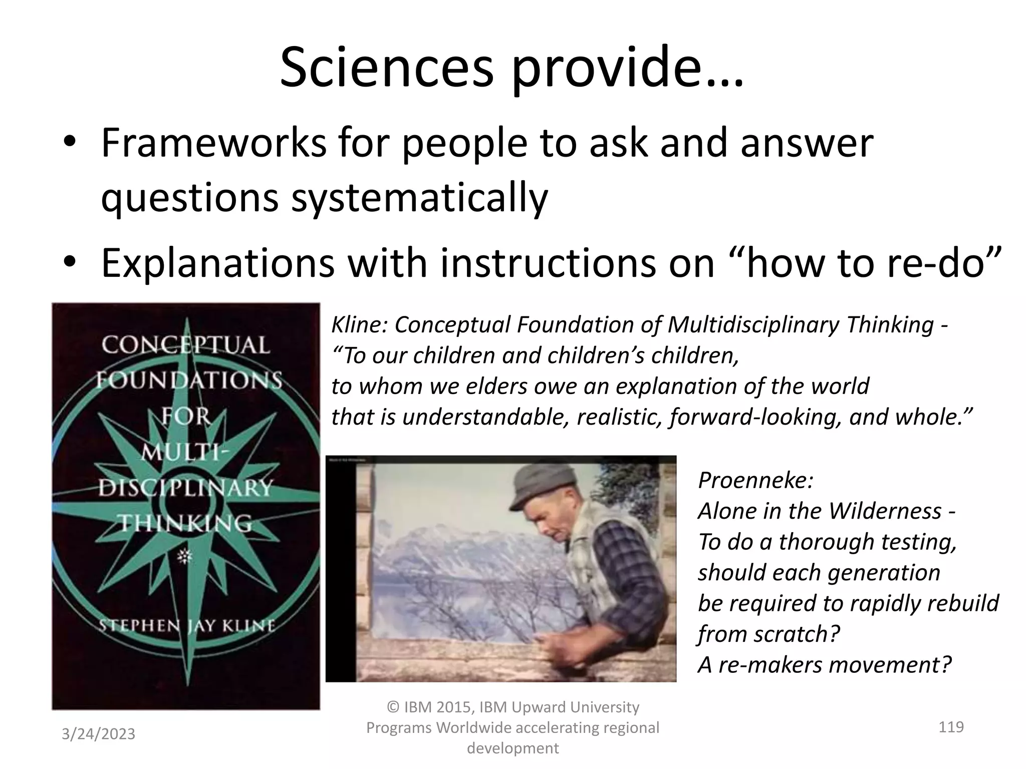 Sciences provide…
• Frameworks for people to ask and answer
questions systematically
• Explanations with instructions on “how to re-do”
3/24/2023
© IBM 2015, IBM Upward University
Programs Worldwide accelerating regional
development
119
Kline: Conceptual Foundation of Multidisciplinary Thinking -
“To our children and children’s children,
to whom we elders owe an explanation of the world
that is understandable, realistic, forward-looking, and whole.”
Proenneke:
Alone in the Wilderness -
To do a thorough testing,
should each generation
be required to rapidly rebuild
from scratch?
A re-makers movement?
 