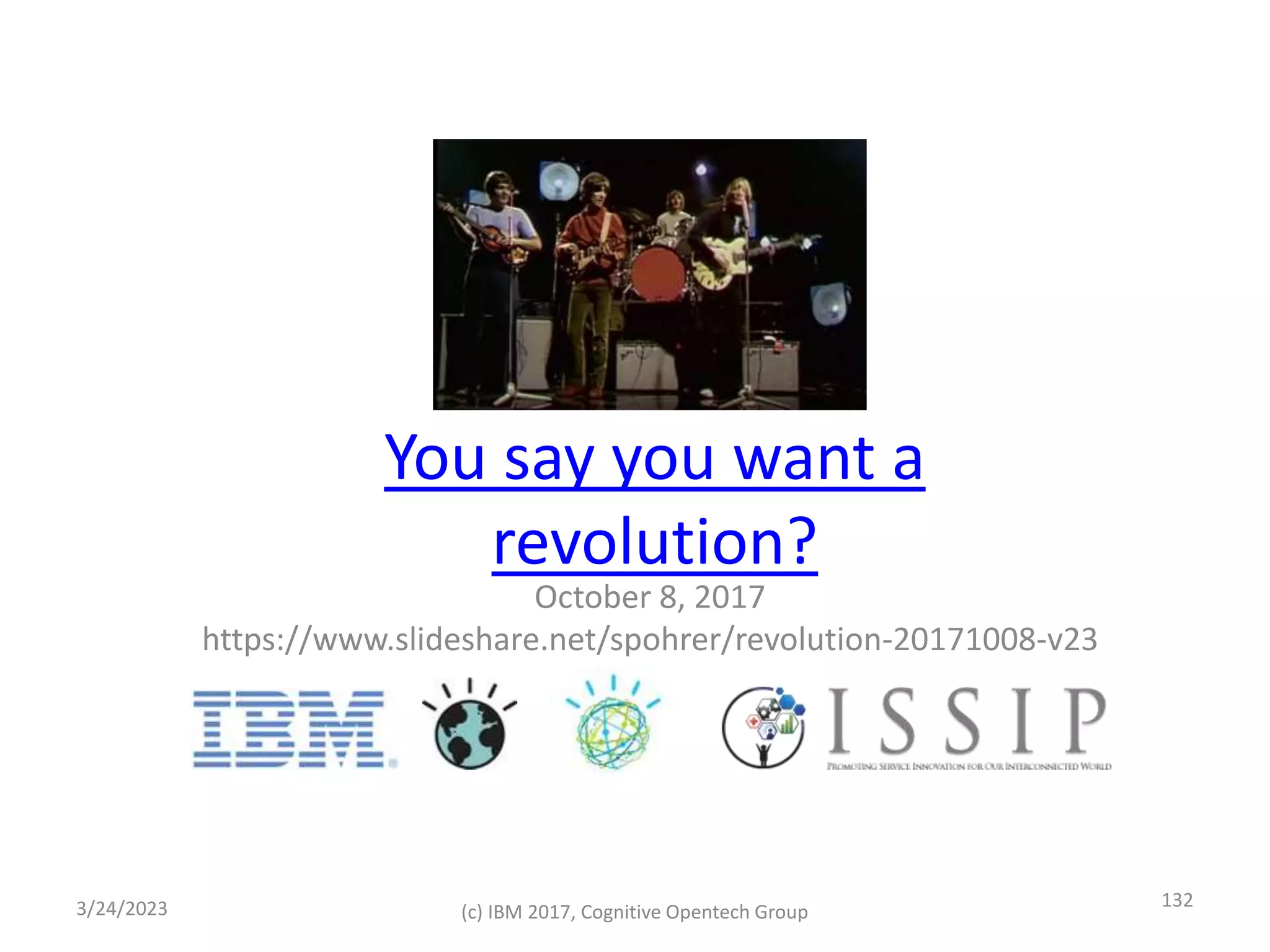 You say you want a
revolution?
October 8, 2017
https://www.slideshare.net/spohrer/revolution-20171008-v23
3/24/2023 (c) IBM 2017, Cognitive Opentech Group
132
 