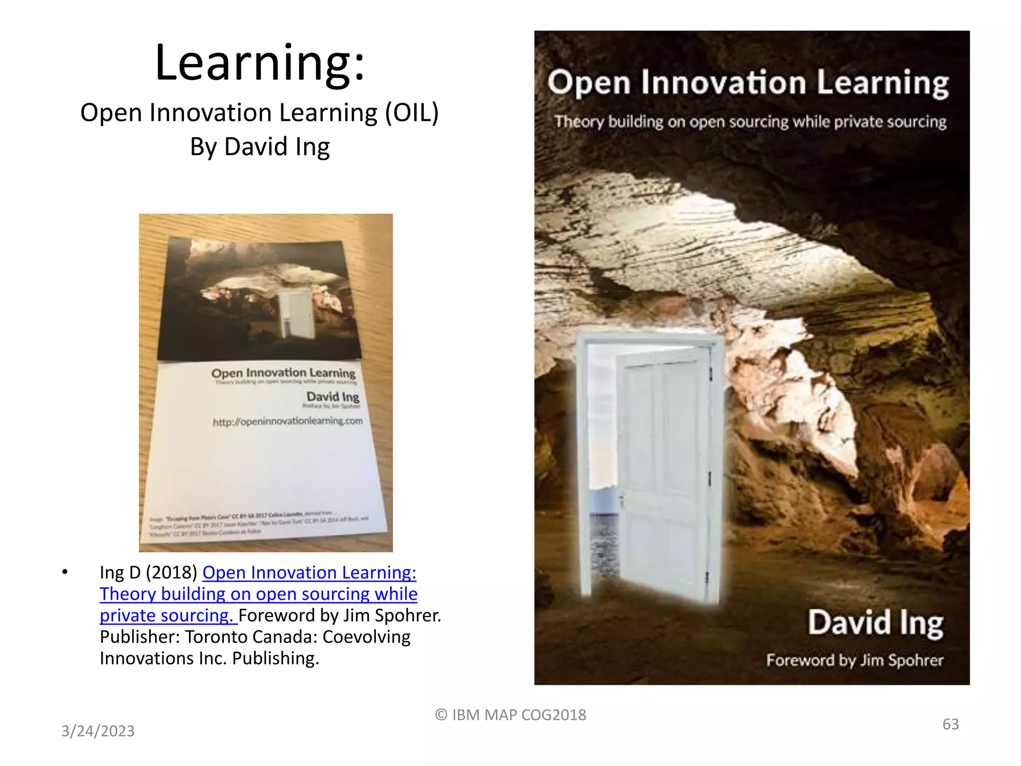 Learning:
Open Innovation Learning (OIL)
By David Ing
• Ing D (2018) Open Innovation Learning:
Theory building on open sourcing while
private sourcing. Foreword by Jim Spohrer.
Publisher: Toronto Canada: Coevolving
Innovations Inc. Publishing.
3/24/2023
© IBM MAP COG2018
63
 