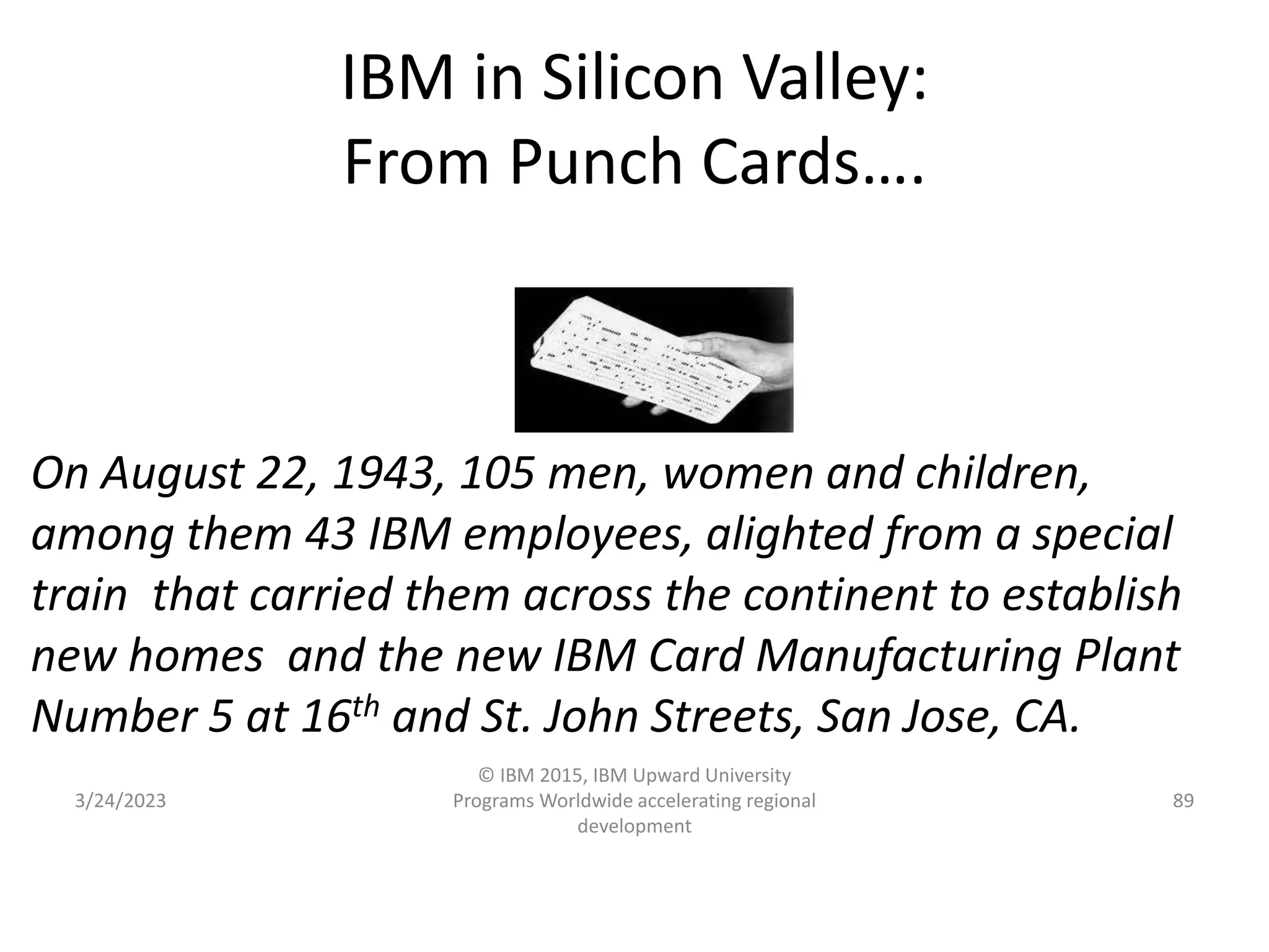 IBM in Silicon Valley:
From Punch Cards….
3/24/2023
© IBM 2015, IBM Upward University
Programs Worldwide accelerating regional
development
89
On August 22, 1943, 105 men, women and children,
among them 43 IBM employees, alighted from a special
train that carried them across the continent to establish
new homes and the new IBM Card Manufacturing Plant
Number 5 at 16th and St. John Streets, San Jose, CA.
 