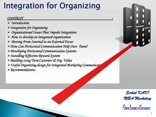 Integration for Organizing
CONTEXT                                                          ;
 Introduction
Integration for Organizing
 Organizational Issues That Impede Integration
 How to develop an integrated organization
 Moving From Internal to an External Focus
How Can Horizontal Communication Help Ours Team?
Developing Horizontal Communication Systems
Installing Effective Reward System
Building Long Term Customer & Org. Value
Useful Organizing desıgn for Integrated Marketing Communicatw
Recommendations




                                                                     Serhat KAKI
                                                                     MBA Marketing

                                                                     YOUR LOGO
                                                                                 1
 