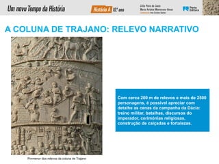 Com cerca 200 m de relevos e mais de 2500
personagens, é possível apreciar com
detalhe as cenas da campanha da Dácia:
treino militar, batalhas, discursos do
imperador, cerimónias religiosas,
construção de calçadas e fortalezas.
Pormenor dos relevos da coluna de Trajano
A COLUNA DE TRAJANO: RELEVO NARRATIVO
 