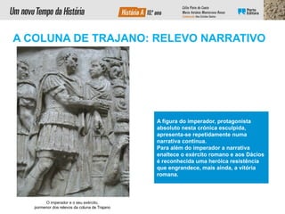 A figura do imperador, protagonista
absoluto nesta crónica esculpida,
apresenta-se repetidamente numa
narrativa contínua.
Para além do imperador a narrativa
enaltece o exército romano e aos Dácios
é reconhecida uma heróica resistência
que engrandece, mais ainda, a vitória
romana.
O imperador e o seu exército,
pormenor dos relevos da coluna de Trajano
A COLUNA DE TRAJANO: RELEVO NARRATIVO
 