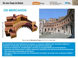 A necessidade de aproveitamento do espaço e a natureza utilitária dos mercados exigiram a
Apolodoro a aplicação de novas técnicas e materiais de construção:
− através do sistema de terraplenagem, removeu as irregularidades do monte Quirinal;
− aproveitou da melhor forma o espaço disponível utilizando uma estrutura de forma semicircular
com seis pisos construídos em terraços;
− empregou o tijolo de terracota com revestimento em betão, de acordo com a natureza utilitária
do edifício.
Plano e vista dos Mercados de Trajano (112-113 d. C.), Roma, Itália
©
Revista
História
y
Vida,
n.º
469
OS MERCADOS
 