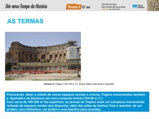 Procurando dotar a cidade de novos espaços sociais e cívicos, Trajano encomendou também
a Apolodoro de Damasco um novo conjunto termal (104-09 d. C.).
Com cerca de 100 000 m2
de superfície, as termas de Trajano eram um complexo monumental
rodeado de espaços verdes que dispunha, além das salas de banhos frios e quentes, de um
ginásio, uma biblioteca, um jardim e uma basílica para reuniões.
Termas de Trajano (104-109 d. C.), Roma, Itália (vista atual e maqueta)
AS TERMAS
 
