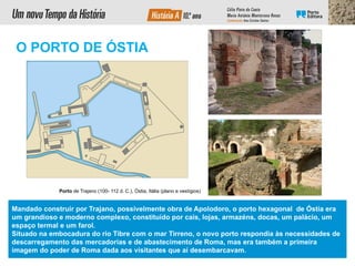 Mandado construir por Trajano, possivelmente obra de Apolodoro, o porto hexagonal de Óstia era
um grandioso e moderno complexo, constituído por cais, lojas, armazéns, docas, um palácio, um
espaço termal e um farol.
Situado na embocadura do rio Tibre com o mar Tirreno, o novo porto respondia às necessidades de
descarregamento das mercadorias e de abastecimento de Roma, mas era também a primeira
imagem do poder de Roma dada aos visitantes que aí desembarcavam.
Porto de Trajano (100- 112 d. C.), Óstia, Itália (plano e vestígios)
O PORTO DE ÓSTIA
 
