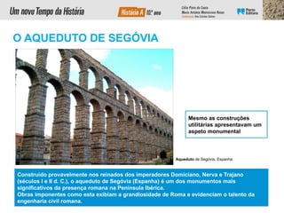 Construído provavelmente nos reinados dos imperadores Domiciano, Nerva e Trajano
(séculos I e II d. C.), o aqueduto de Segóvia (Espanha) é um dos monumentos mais
significativos da presença romana na Península Ibérica.
Obras imponentes como esta exibiam a grandiosidade de Roma e evidenciam o talento da
engenharia civil romana.
Mesmo as construções
utilitárias apresentavam um
aspeto monumental.
Aqueduto de Segóvia, Espanha
O AQUEDUTO DE SEGÓVIA
 